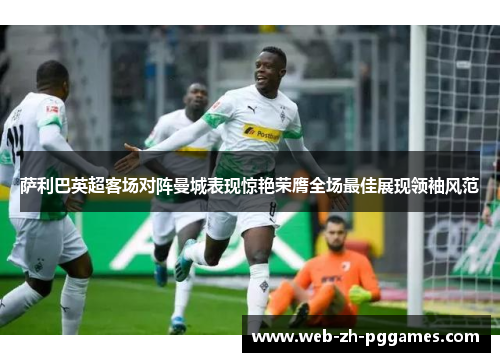 萨利巴英超客场对阵曼城表现惊艳荣膺全场最佳展现领袖风范 萨利巴英超客场对阵曼城表现惊艳荣膺全场最佳展现领袖风范